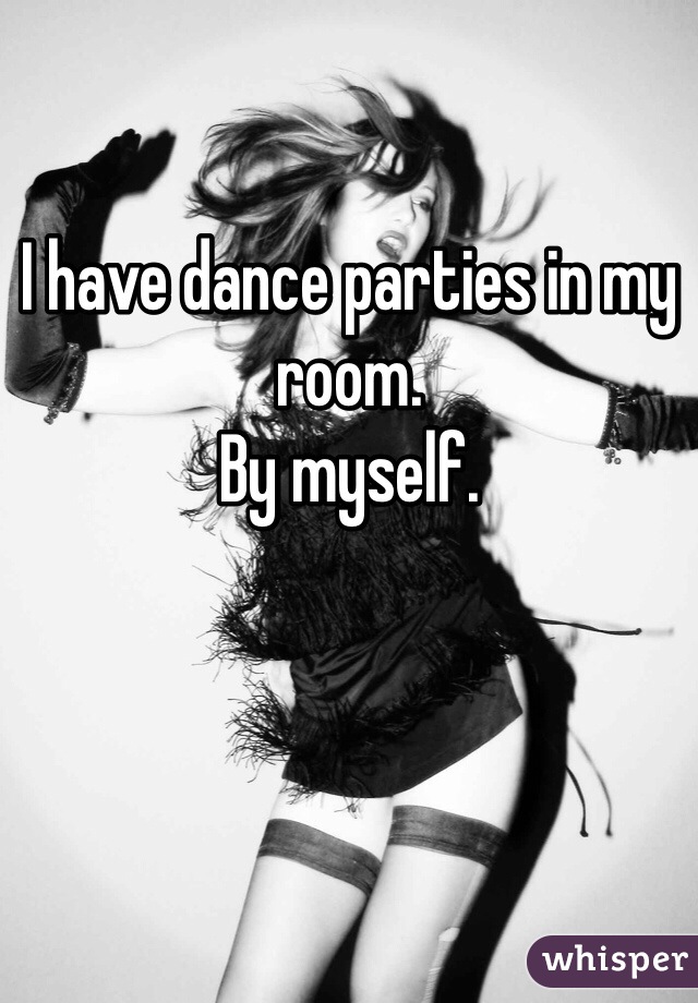 I have dance parties in my room.
By myself. 