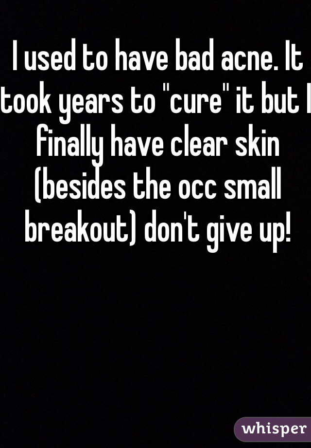 I used to have bad acne. It took years to "cure" it but I finally have clear skin (besides the occ small breakout) don't give up! 