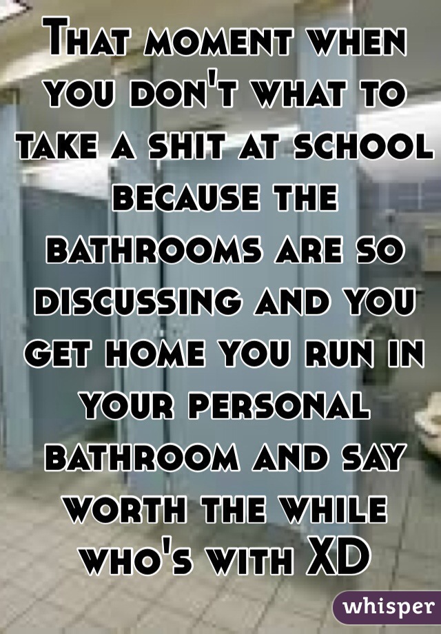 That moment when you don't what to take a shit at school because the bathrooms are so discussing and you get home you run in your personal bathroom and say worth the while who's with XD 