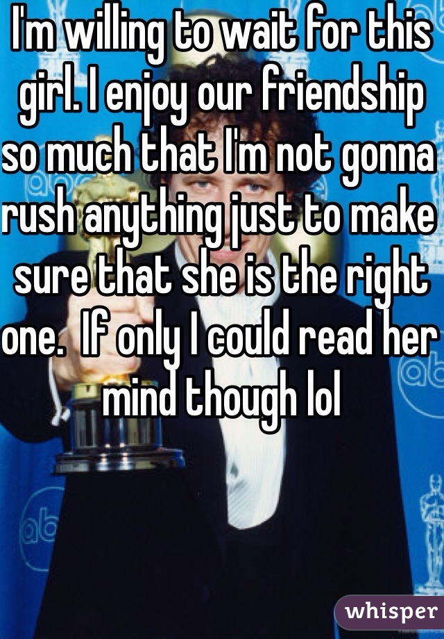 I'm willing to wait for this girl. I enjoy our friendship so much that I'm not gonna rush anything just to make sure that she is the right one.  If only I could read her mind though lol