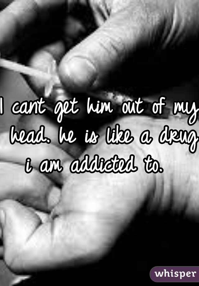 I cant get him out of my head. he is like a drug i am addicted to.  