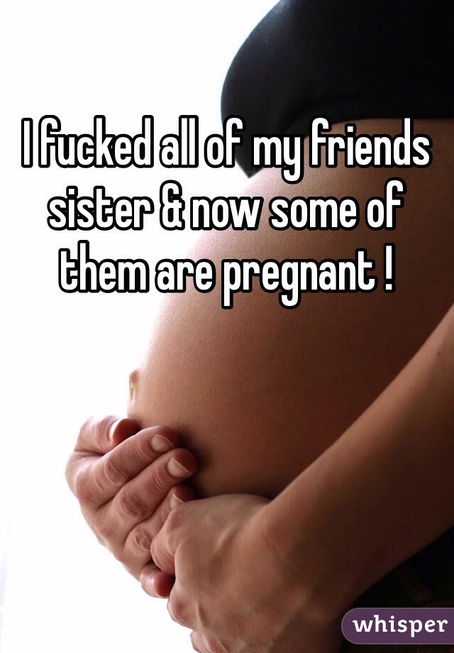 I fucked all of my friends sister & now some of them are pregnant !