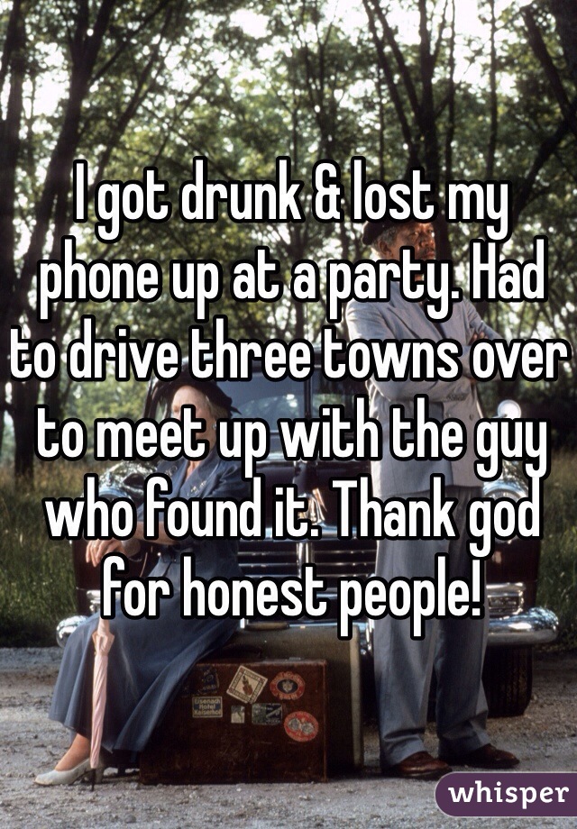 I got drunk & lost my phone up at a party. Had to drive three towns over to meet up with the guy who found it. Thank god for honest people! 