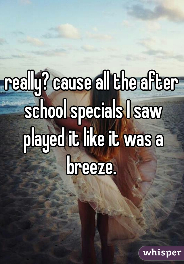 really? cause all the after school specials I saw played it like it was a breeze. 