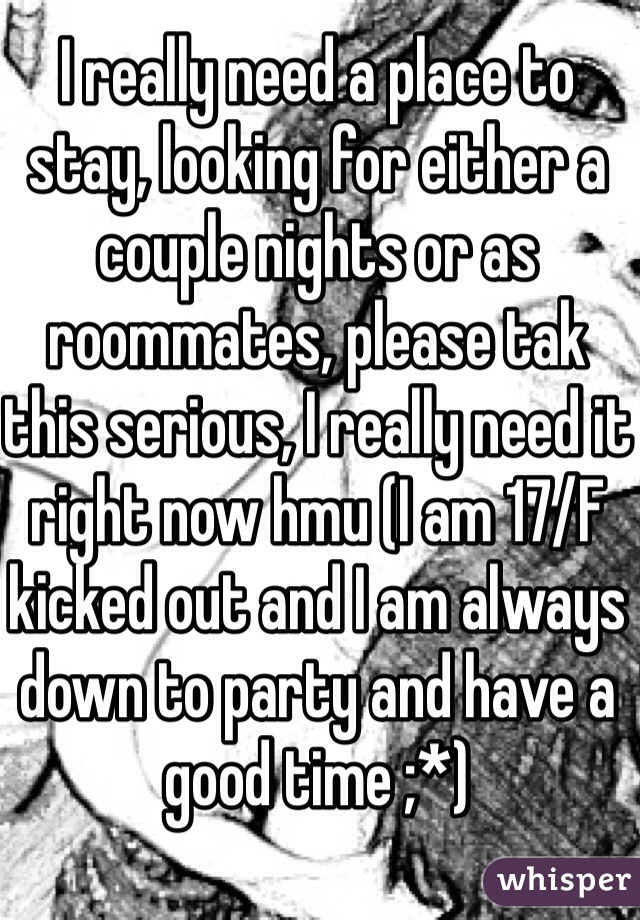 I really need a place to stay, looking for either a couple nights or as roommates, please tak this serious, I really need it right now hmu (I am 17/F kicked out and I am always down to party and have a good time ;*)