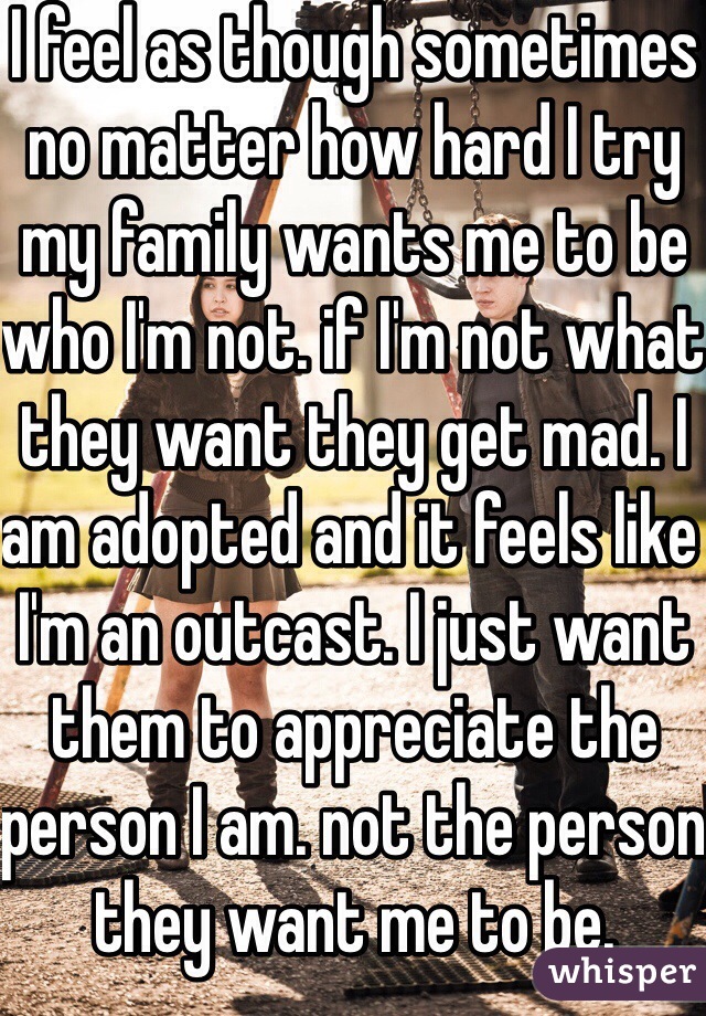 I feel as though sometimes no matter how hard I try my family wants me to be who I'm not. if I'm not what they want they get mad. I am adopted and it feels like I'm an outcast. I just want them to appreciate the person I am. not the person they want me to be. 