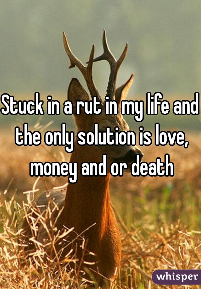 Stuck in a rut in my life and the only solution is love, money and or death