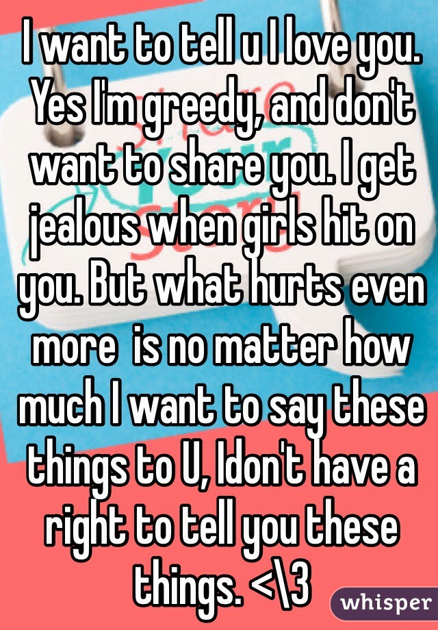 I want to tell u I love you. Yes I'm greedy, and don't want to share you. I get jealous when girls hit on you. But what hurts even more  is no matter how much I want to say these things to U, Idon't have a right to tell you these things. <\3