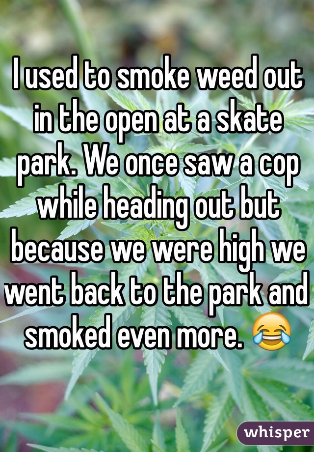 I used to smoke weed out in the open at a skate park. We once saw a cop while heading out but because we were high we went back to the park and smoked even more. 😂