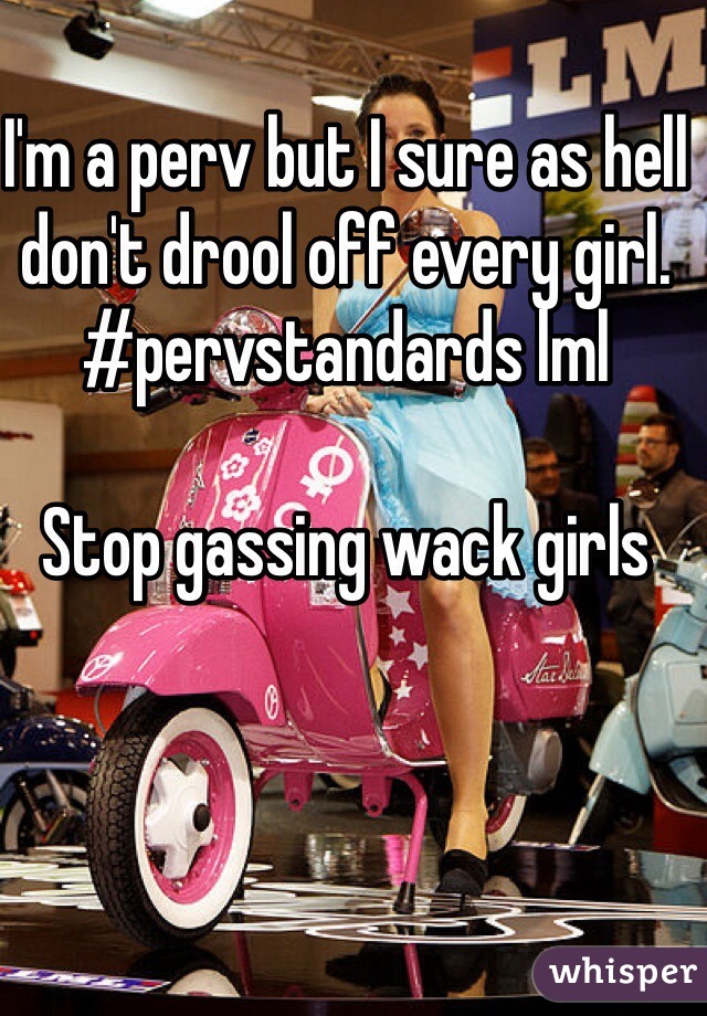 I'm a perv but I sure as hell don't drool off every girl. #pervstandards lml

Stop gassing wack girls