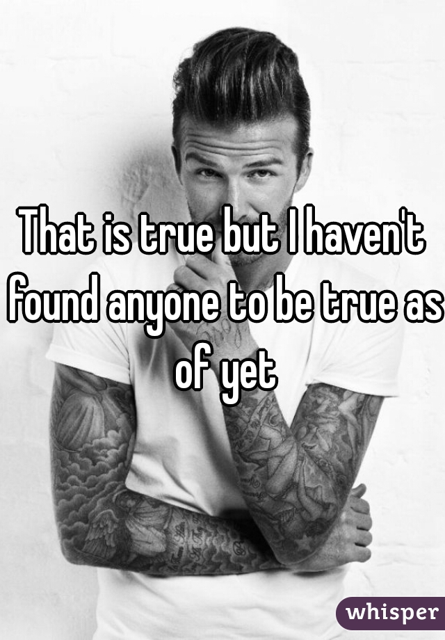 That is true but I haven't found anyone to be true as of yet