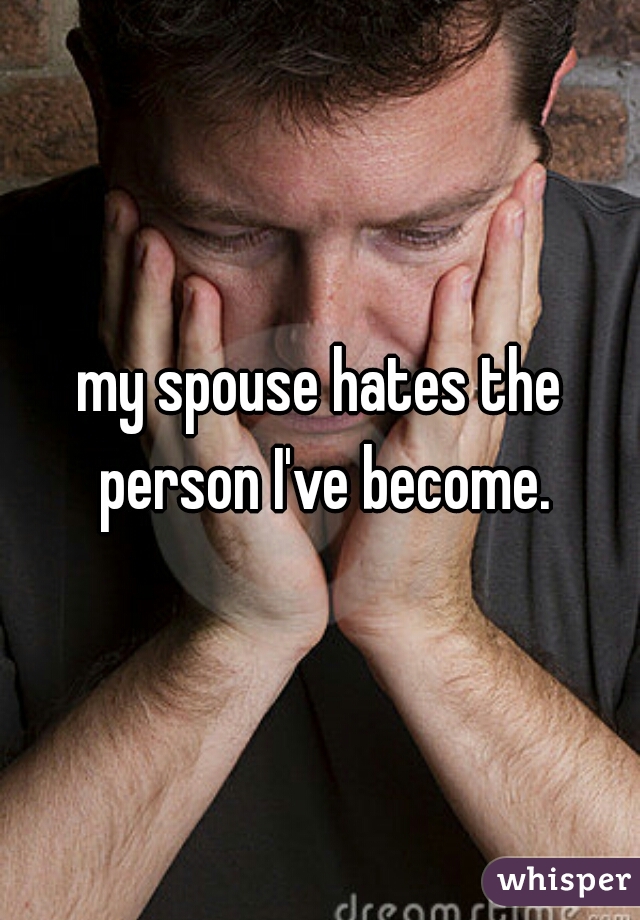 my spouse hates the person I've become.