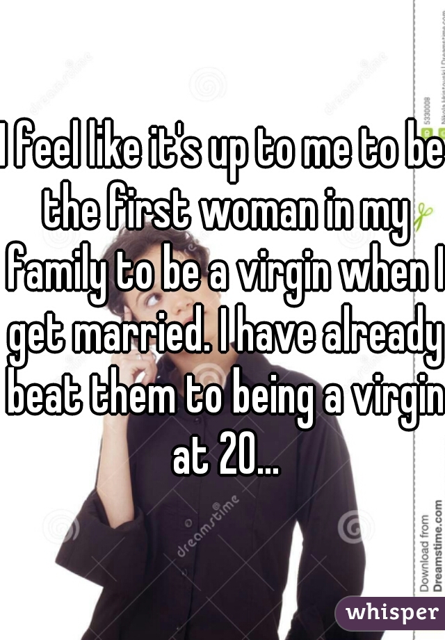 I feel like it's up to me to be the first woman in my family to be a virgin when I get married. I have already beat them to being a virgin at 20...