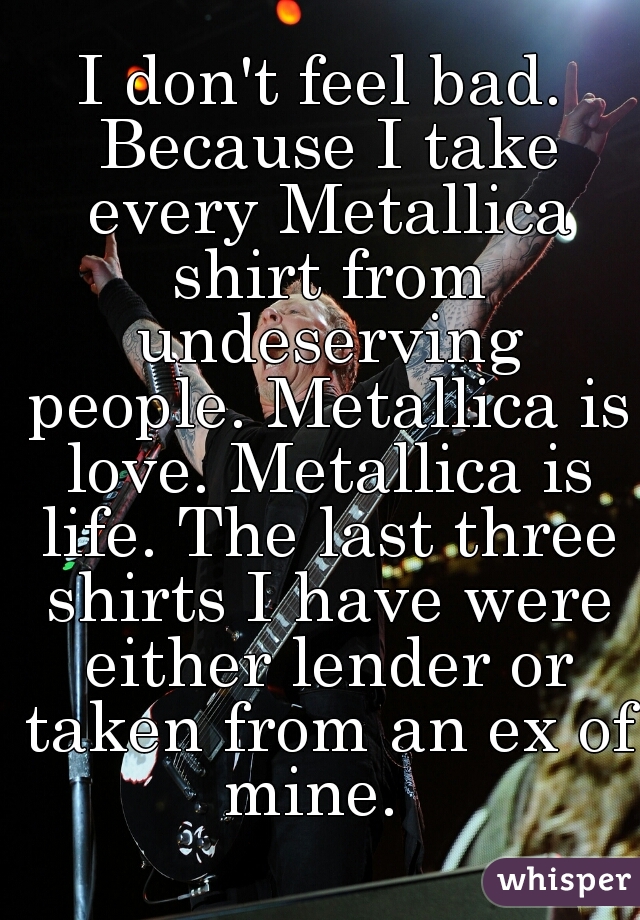 I don't feel bad. Because I take every Metallica shirt from undeserving people. Metallica is love. Metallica is life. The last three shirts I have were either lender or taken from an ex of mine.  