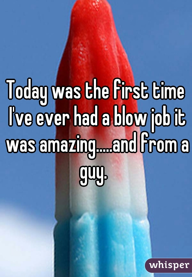 Today was the first time I've ever had a blow job it was amazing.....and from a guy.  