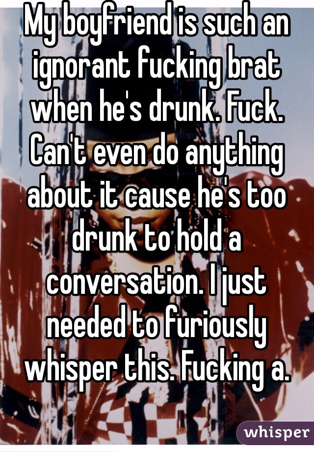 My boyfriend is such an ignorant fucking brat when he's drunk. Fuck. Can't even do anything about it cause he's too drunk to hold a conversation. I just needed to furiously whisper this. Fucking a. 