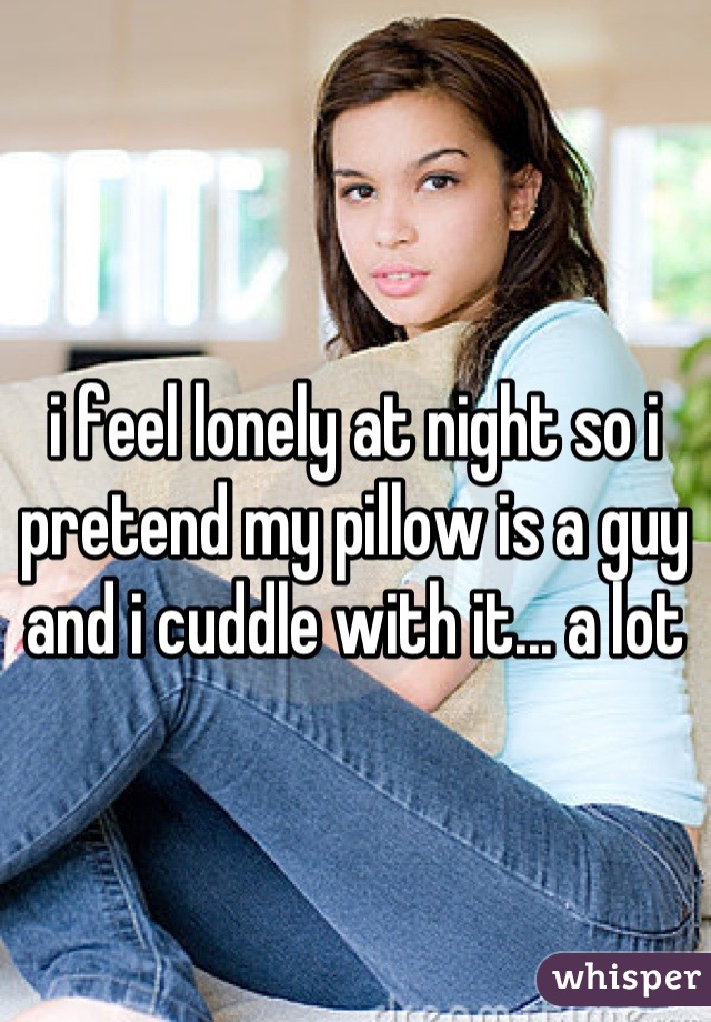 i feel lonely at night so i pretend my pillow is a guy and i cuddle with it... a lot