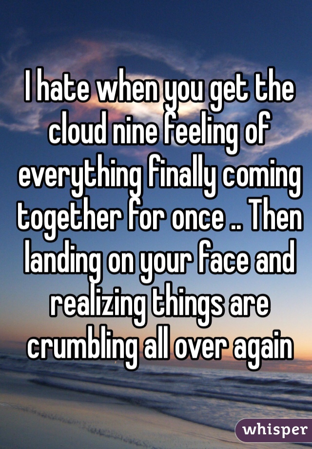 I hate when you get the cloud nine feeling of everything finally coming together for once .. Then landing on your face and realizing things are crumbling all over again 