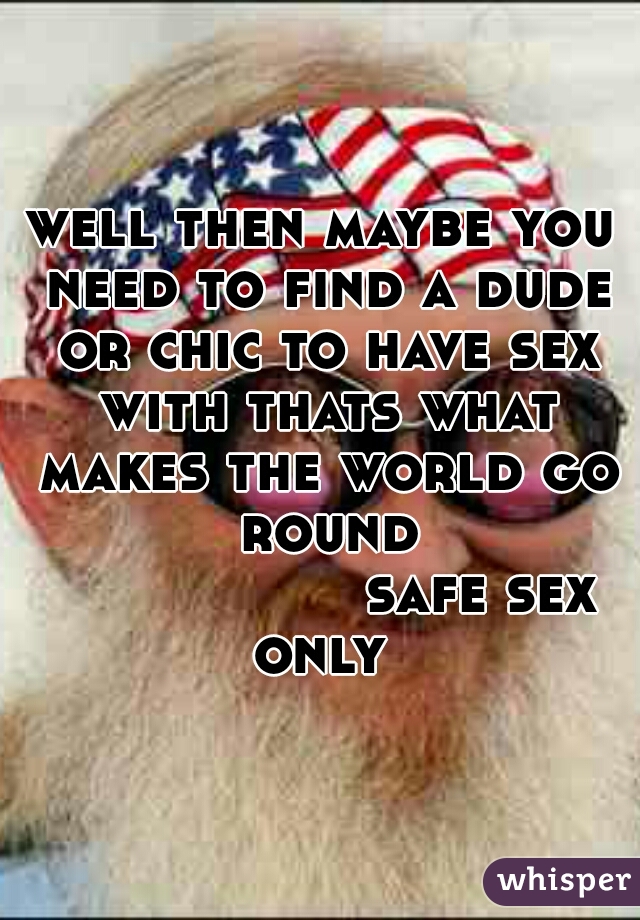 well then maybe you need to find a dude or chic to have sex with thats what makes the world go round
                 safe sex only 