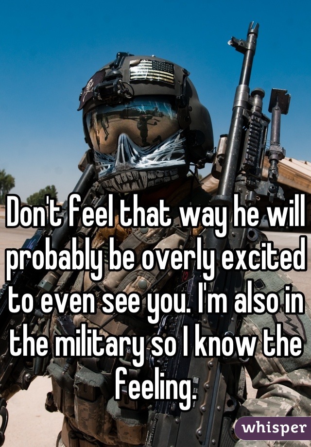 Don't feel that way he will probably be overly excited to even see you. I'm also in the military so I know the feeling.