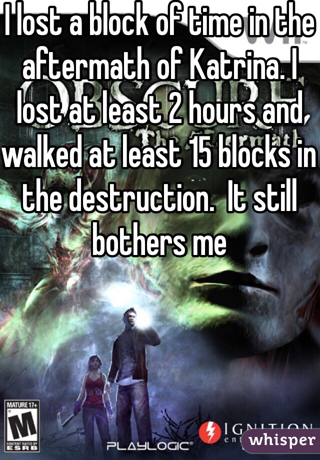 I lost a block of time in the aftermath of Katrina. I lost at least 2 hours and walked at least 15 blocks in the destruction.  It still bothers me