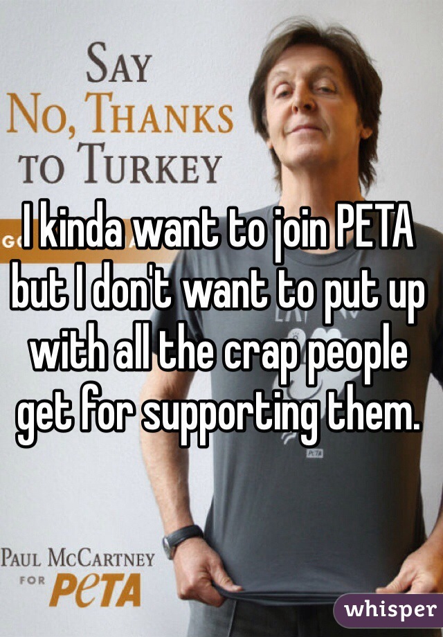 I kinda want to join PETA but I don't want to put up with all the crap people get for supporting them. 