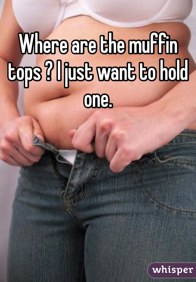 Where are the muffin tops ? I just want to hold one. 