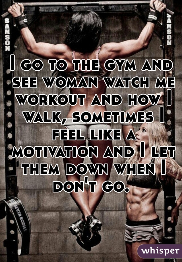 I go to the gym and see woman watch me workout and how I walk, sometimes I feel like a motivation and I let them down when I don't go. 