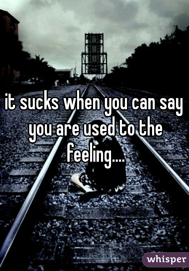 it sucks when you can say you are used to the feeling....