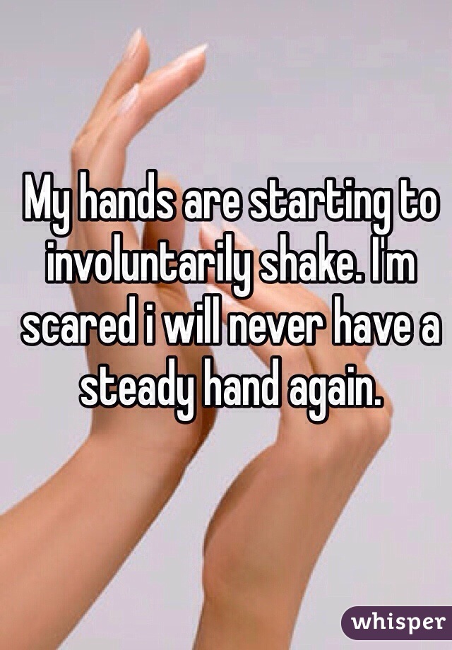 My hands are starting to involuntarily shake. I'm scared i will never have a steady hand again.