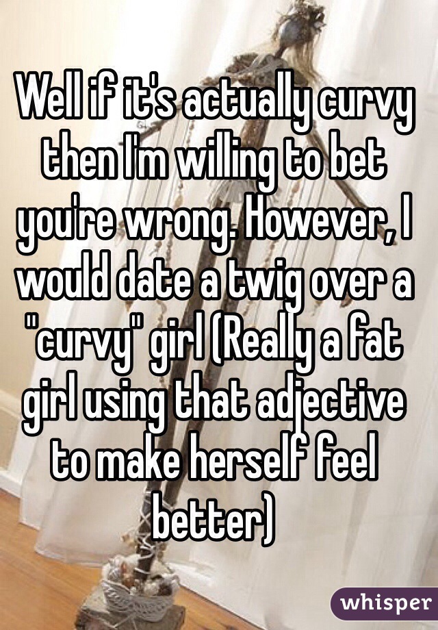 Well if it's actually curvy then I'm willing to bet you're wrong. However, I would date a twig over a "curvy" girl (Really a fat girl using that adjective to make herself feel better)