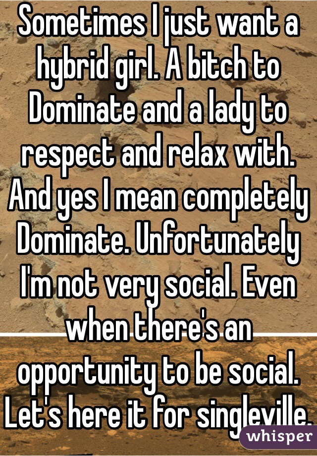 Sometimes I just want a hybrid girl. A bitch to Dominate and a lady to respect and relax with. And yes I mean completely Dominate. Unfortunately I'm not very social. Even when there's an opportunity to be social. Let's here it for singleville.