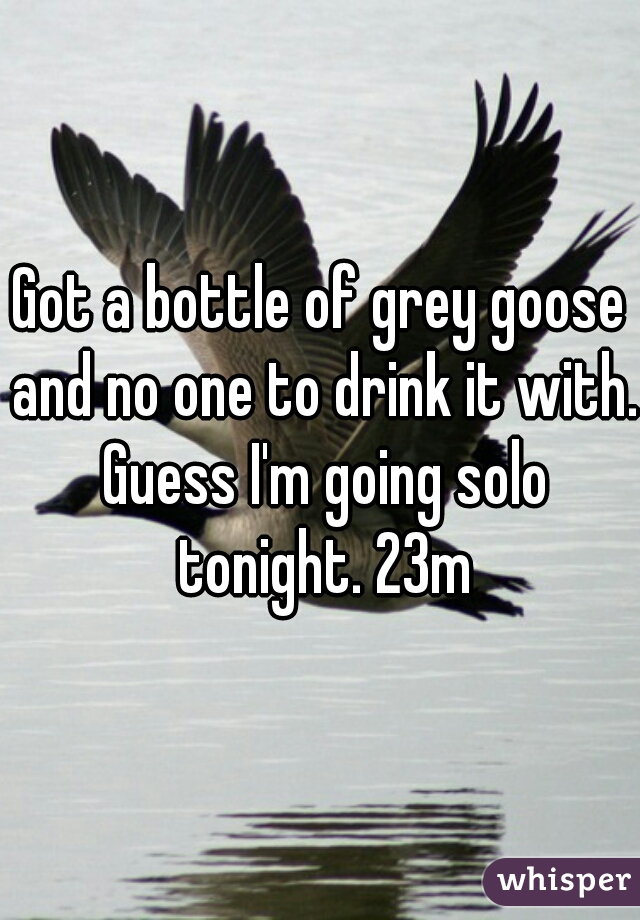 Got a bottle of grey goose and no one to drink it with. Guess I'm going solo tonight. 23m