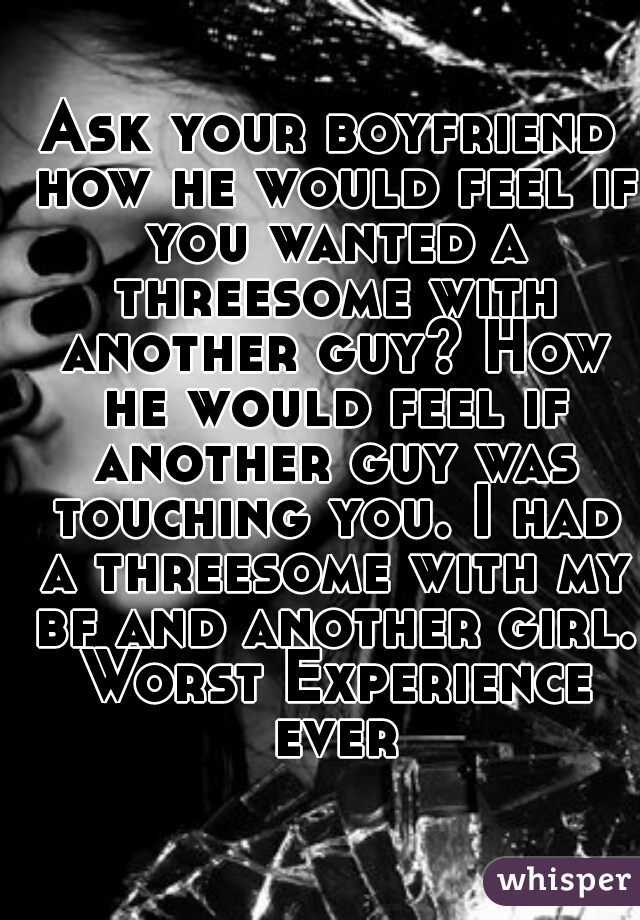 Ask your boyfriend how he would feel if you wanted a threesome with another guy? How he would feel if another guy was touching you. I had a threesome with my bf and another girl. Worst Experience ever