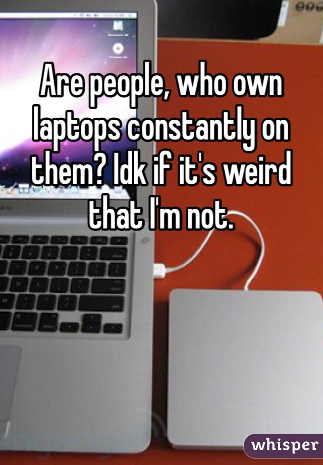 Are people, who own  laptops constantly on them? Idk if it's weird that I'm not.