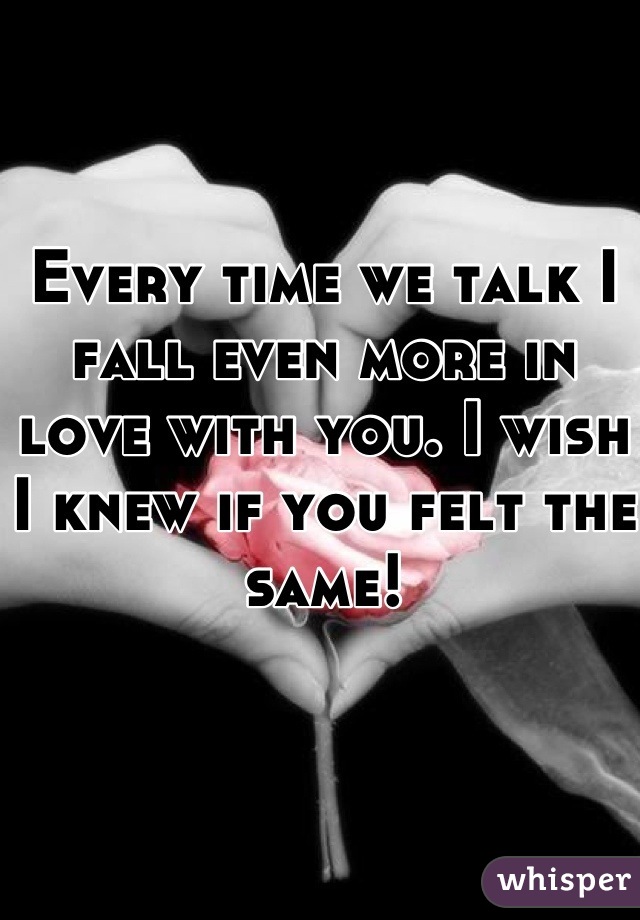 Every time we talk I fall even more in love with you. I wish I knew if you felt the same!