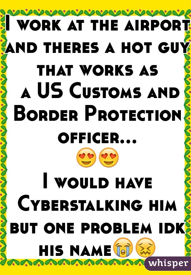 I work at the airport and theres a hot guy that works as
 a US Customs and Border Protection officer...
😍😍
I would have Cyberstalking him but one problem idk his name😭😖

