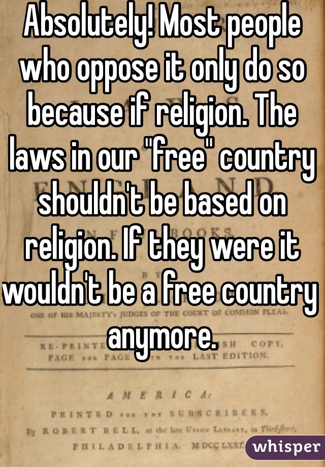 Absolutely! Most people who oppose it only do so because if religion. The laws in our "free" country shouldn't be based on religion. If they were it wouldn't be a free country anymore. 