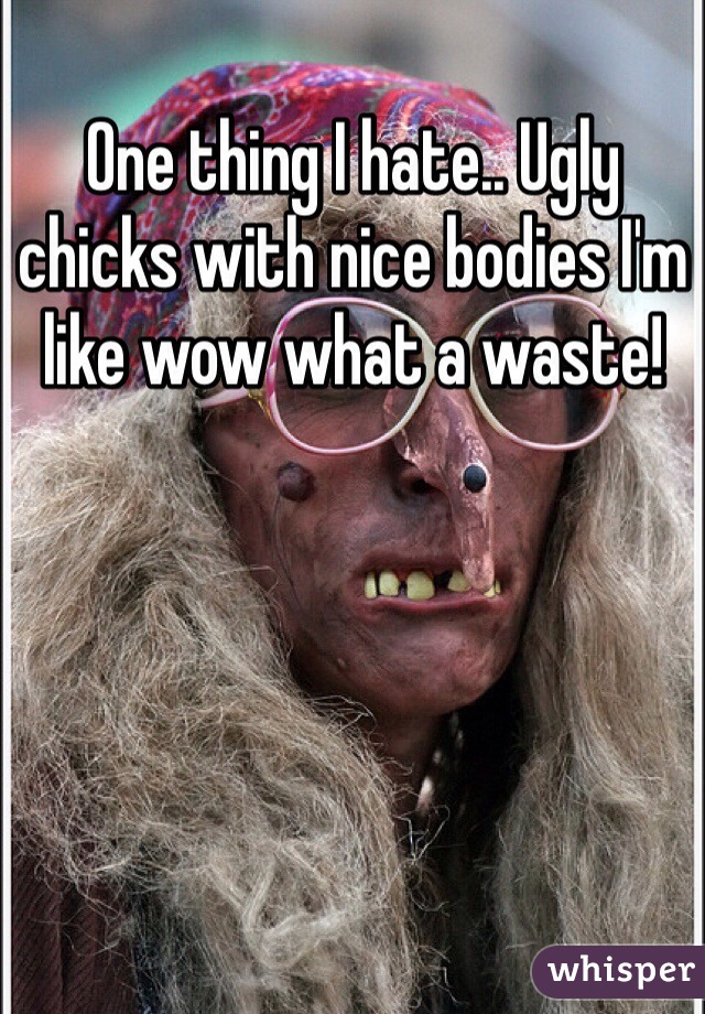 One thing I hate.. Ugly chicks with nice bodies I'm like wow what a waste!