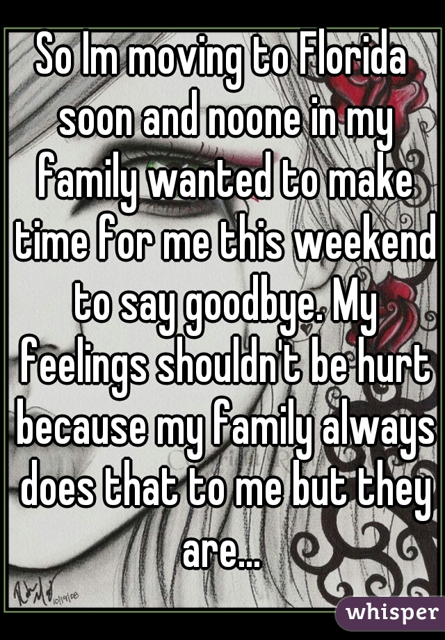 So Im moving to Florida soon and noone in my family wanted to make time for me this weekend to say goodbye. My feelings shouldn't be hurt because my family always does that to me but they are... 