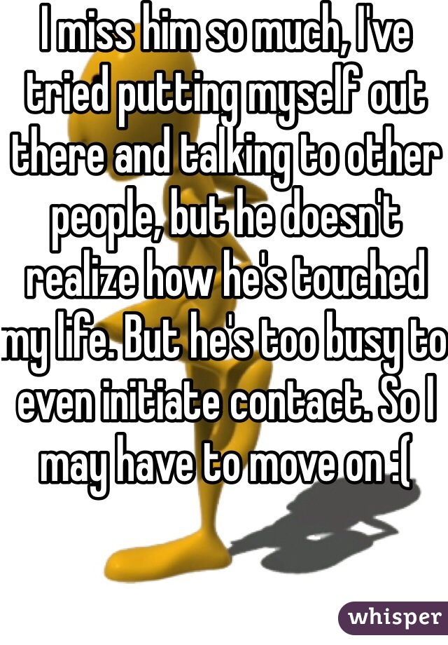 I miss him so much, I've tried putting myself out there and talking to other people, but he doesn't realize how he's touched my life. But he's too busy to even initiate contact. So I may have to move on :(