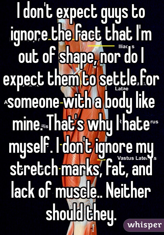 I don't expect guys to ignore the fact that I'm out of shape, nor do I expect them to settle for someone with a body like mine. That's why I hate myself. I don't ignore my stretch marks, fat, and lack of muscle.. Neither should they. 