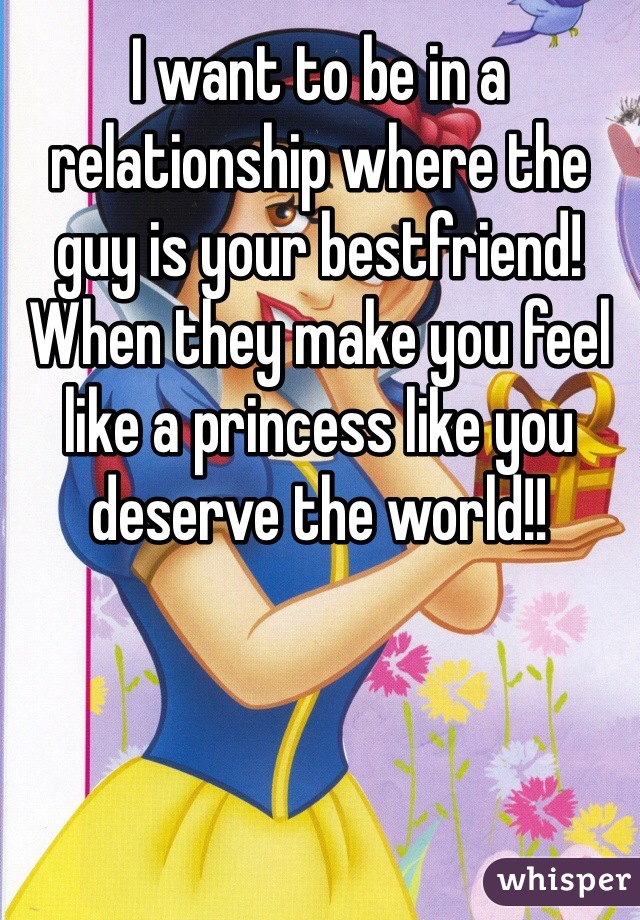 I want to be in a relationship where the guy is your bestfriend! When they make you feel like a princess like you deserve the world!! 