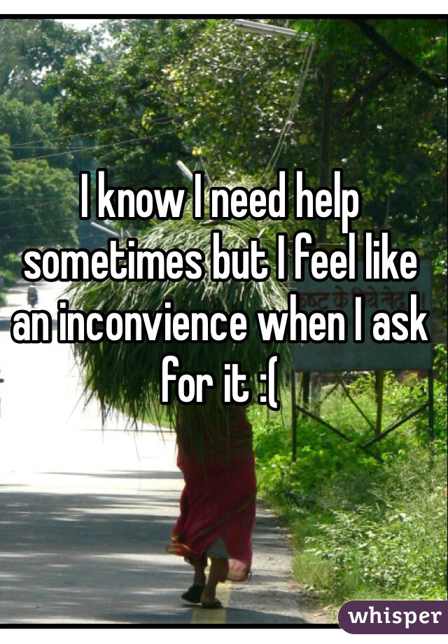 I know I need help sometimes but I feel like an inconvience when I ask for it :(