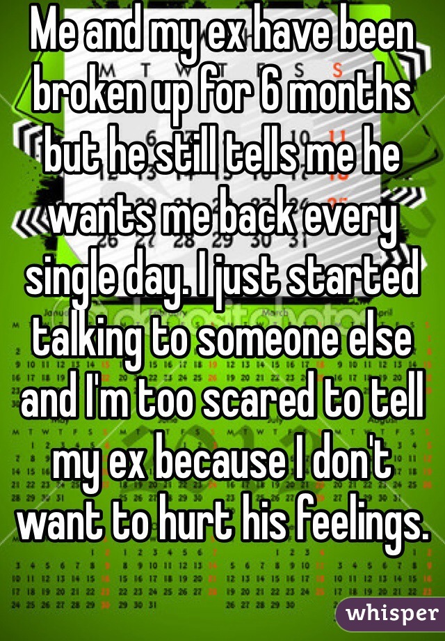 Me and my ex have been broken up for 6 months but he still tells me he wants me back every single day. I just started talking to someone else and I'm too scared to tell my ex because I don't want to hurt his feelings. 