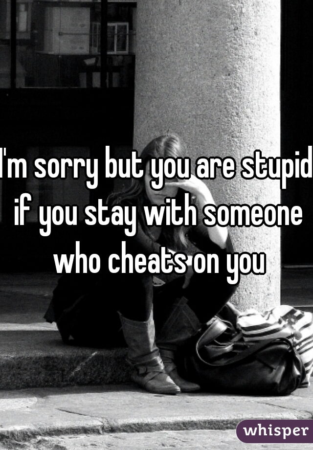 I'm sorry but you are stupid if you stay with someone who cheats on you