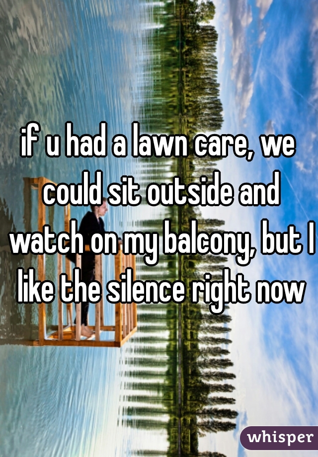 if u had a lawn care, we could sit outside and watch on my balcony, but I like the silence right now