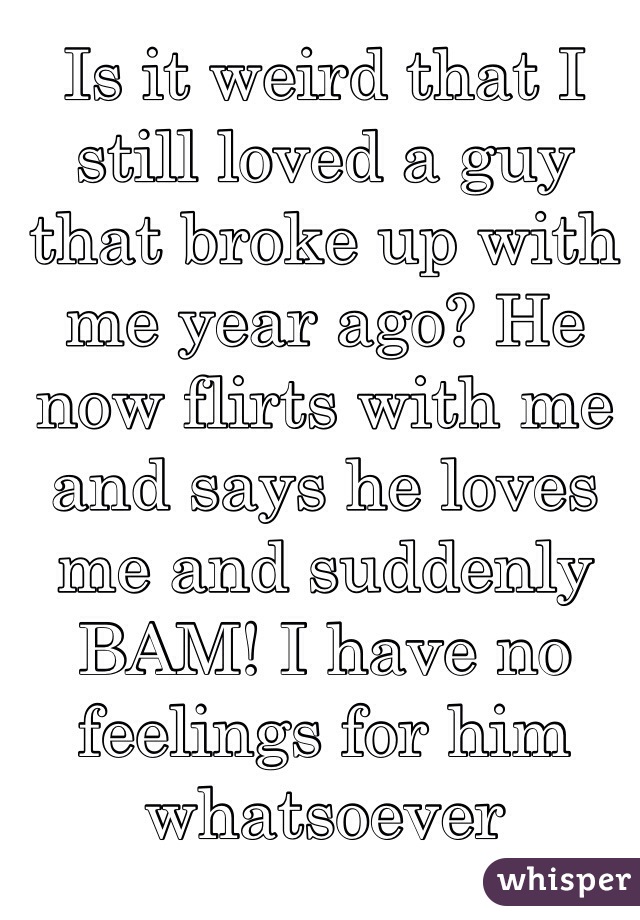 Is it weird that I still loved a guy that broke up with me year ago? He now flirts with me and says he loves me and suddenly BAM! I have no feelings for him whatsoever