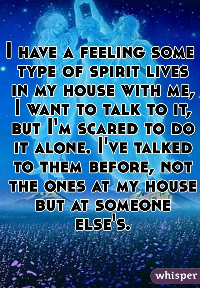 I have a feeling some type of spirit lives in my house with me, I want to talk to it, but I'm scared to do it alone. I've talked to them before, not the ones at my house but at someone else's.