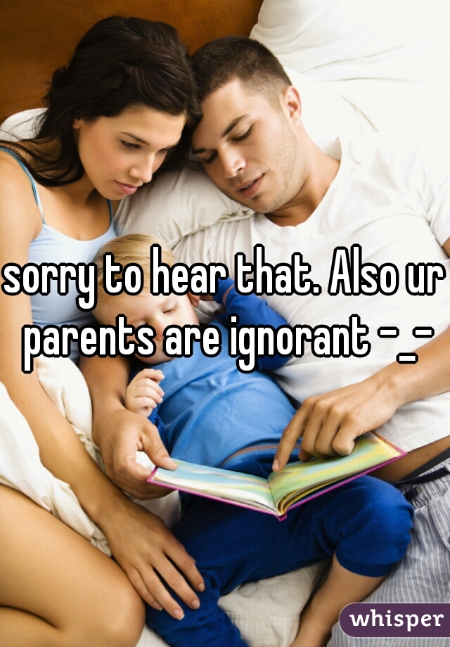 sorry to hear that. Also ur parents are ignorant -_-